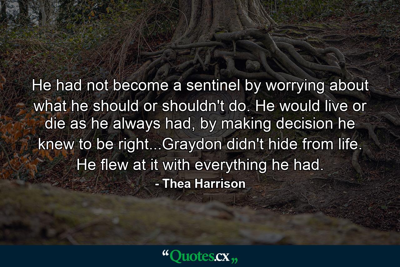 He had not become a sentinel by worrying about what he should or shouldn't do. He would live or die as he always had, by making decision he knew to be right...Graydon didn't hide from life. He flew at it with everything he had. - Quote by Thea Harrison