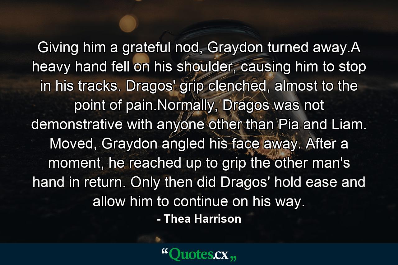 Giving him a grateful nod, Graydon turned away.A heavy hand fell on his shoulder, causing him to stop in his tracks. Dragos' grip clenched, almost to the point of pain.Normally, Dragos was not demonstrative with anyone other than Pia and Liam. Moved, Graydon angled his face away. After a moment, he reached up to grip the other man's hand in return. Only then did Dragos' hold ease and allow him to continue on his way. - Quote by Thea Harrison