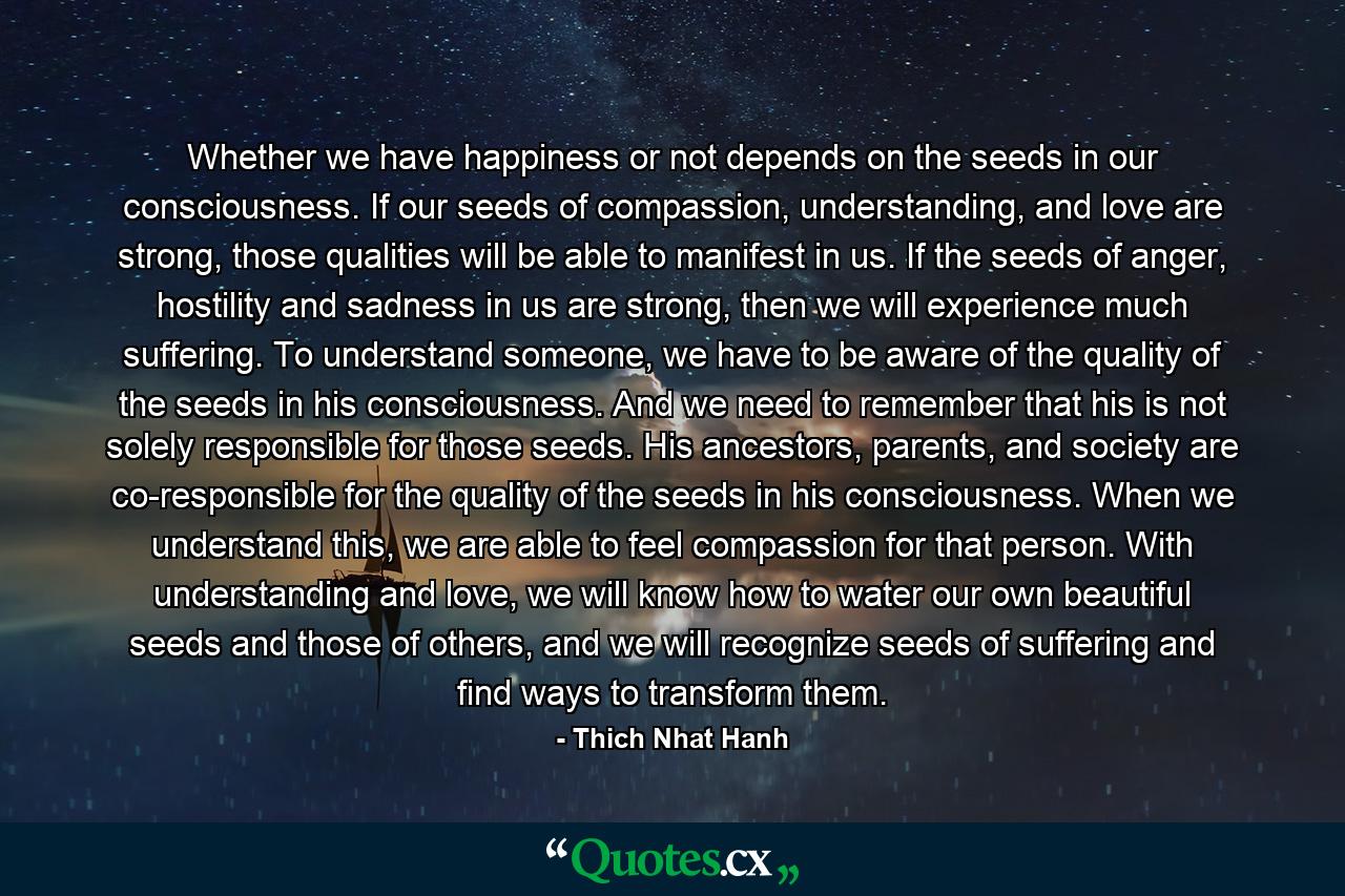 Whether we have happiness or not depends on the seeds in our consciousness. If our seeds of compassion, understanding, and love are strong, those qualities will be able to manifest in us. If the seeds of anger, hostility and sadness in us are strong, then we will experience much suffering. To understand someone, we have to be aware of the quality of the seeds in his consciousness. And we need to remember that his is not solely responsible for those seeds. His ancestors, parents, and society are co-responsible for the quality of the seeds in his consciousness. When we understand this, we are able to feel compassion for that person. With understanding and love, we will know how to water our own beautiful seeds and those of others, and we will recognize seeds of suffering and find ways to transform them. - Quote by Thich Nhat Hanh