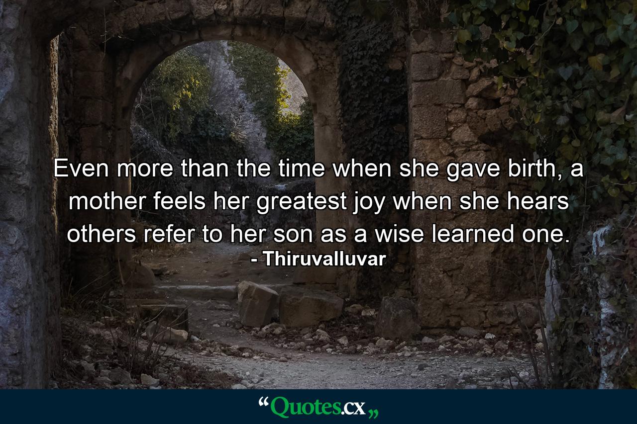 Even more than the time when she gave birth, a mother feels her greatest joy when she hears others refer to her son as a wise learned one. - Quote by Thiruvalluvar