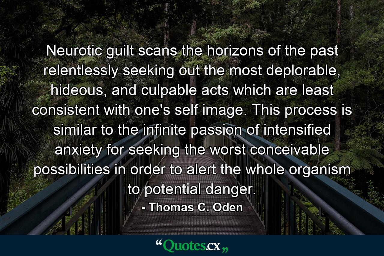 Neurotic guilt scans the horizons of the past relentlessly seeking out the most deplorable, hideous, and culpable acts which are least consistent with one's self image. This process is similar to the infinite passion of intensified anxiety for seeking the worst conceivable possibilities in order to alert the whole organism to potential danger. - Quote by Thomas C. Oden