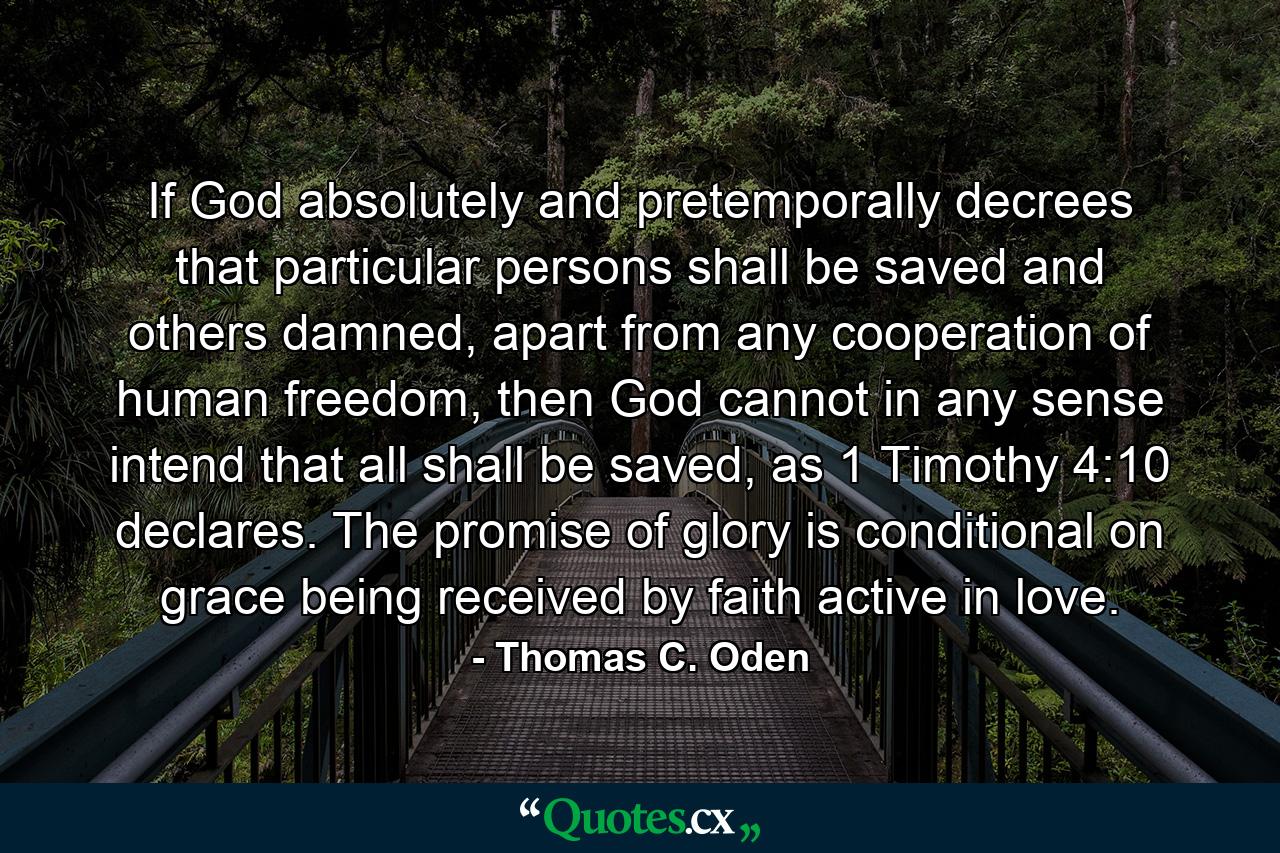 If God absolutely and pretemporally decrees that particular persons shall be saved and others damned, apart from any cooperation of human freedom, then God cannot in any sense intend that all shall be saved, as 1 Timothy 4:10 declares. The promise of glory is conditional on grace being received by faith active in love. - Quote by Thomas C. Oden