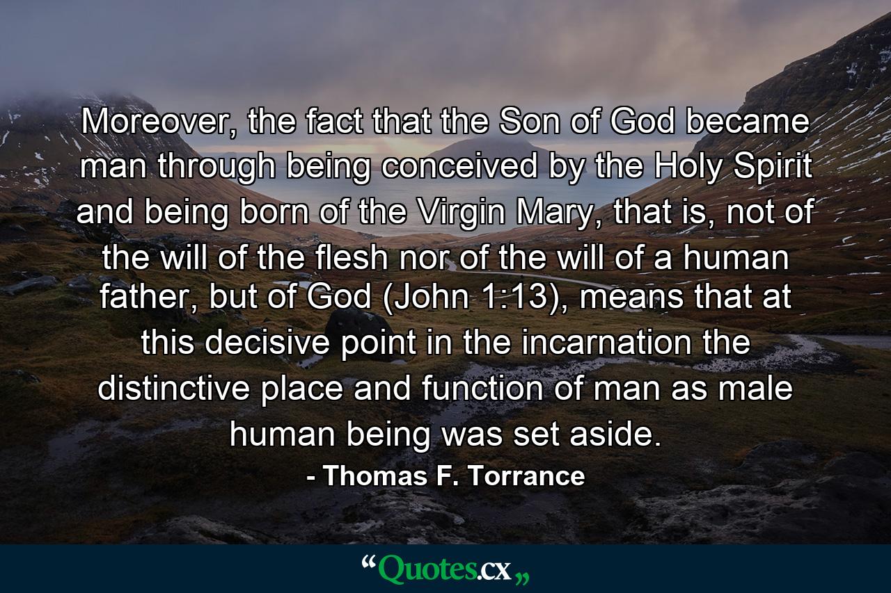 Moreover, the fact that the Son of God became man through being conceived by the Holy Spirit and being born of the Virgin Mary, that is, not of the will of the flesh nor of the will of a human father, but of God (John 1:13), means that at this decisive point in the incarnation the distinctive place and function of man as male human being was set aside. - Quote by Thomas F. Torrance