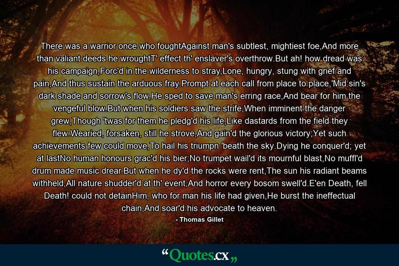 There was a warrior once who foughtAgainst man's subtlest, mightiest foe,And more than valiant deeds he wroughtT' effect th' enslaver's overthrow.But ah! how dread was his campaign,Forc'd in the wilderness to stray,Lone, hungry, stung with grief and pain,And thus sustain the arduous fray.Prompt at each call from place to place,'Mid sin's dark shade and sorrow's flow,He sped to save man's erring race,And bear for him the vengeful blow.But when his soldiers saw the strife,When imminent the danger grew,Though 'twas for them he pledg'd his life,Like dastards from the field they flew.Wearied, forsaken, still he strove,And gain'd the glorious victory;Yet such achievements few could move,To hail his triumpn 'beath the sky.Dying he conquer'd; yet at lastNo human honours grac'd his bier;No trumpet wail'd its mournful blast,No muffl'd drum made music drear.But when he dy'd the rocks were rent,The sun his radiant beams withheld,All nature shudder'd at th' event,And horror every bosom swell'd.E'en Death, fell Death! could not detainHim, who for man his life had given,He burst the ineffectual chain,And soar'd his advocate to heaven. - Quote by Thomas Gillet