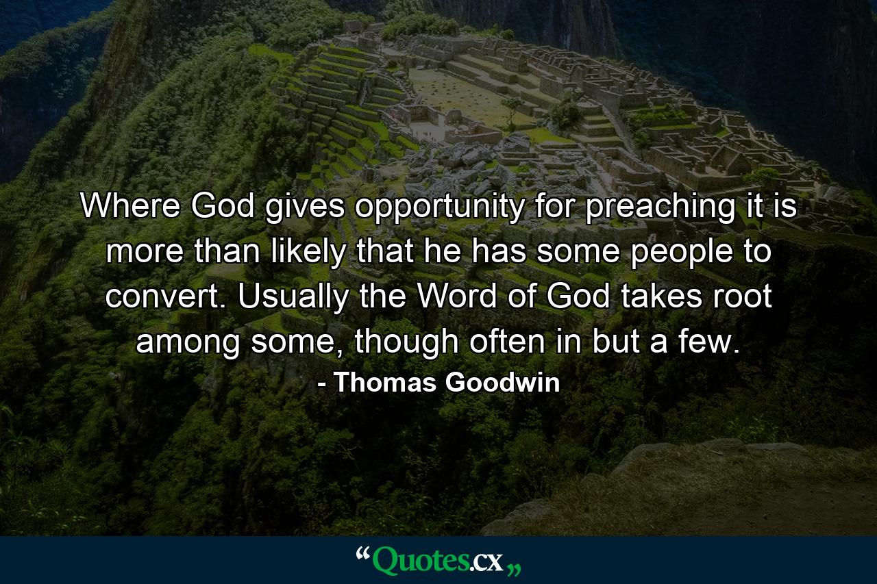 Where God gives opportunity for preaching it is more than likely that he has some people to convert. Usually the Word of God takes root among some, though often in but a few. - Quote by Thomas Goodwin