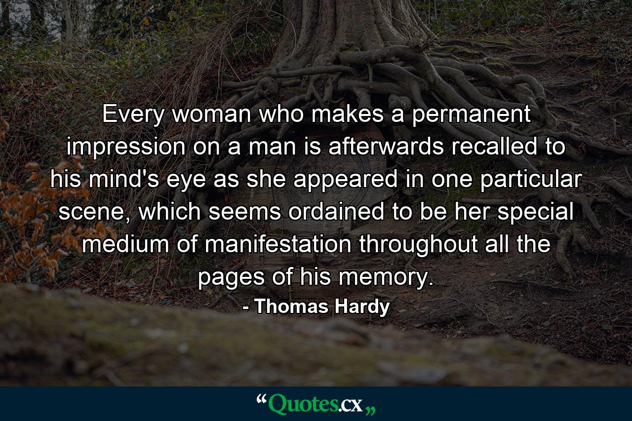 Every woman who makes a permanent impression on a man is afterwards recalled to his mind's eye as she appeared in one particular scene, which seems ordained to be her special medium of manifestation throughout all the pages of his memory. - Quote by Thomas Hardy