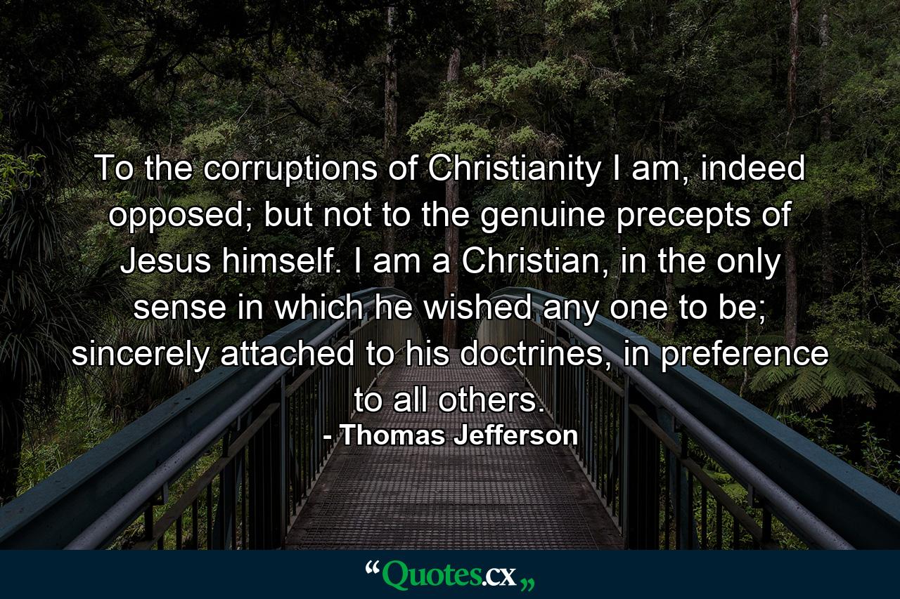 To the corruptions of Christianity I am, indeed opposed; but not to the genuine precepts of Jesus himself. I am a Christian, in the only sense in which he wished any one to be; sincerely attached to his doctrines, in preference to all others. - Quote by Thomas Jefferson