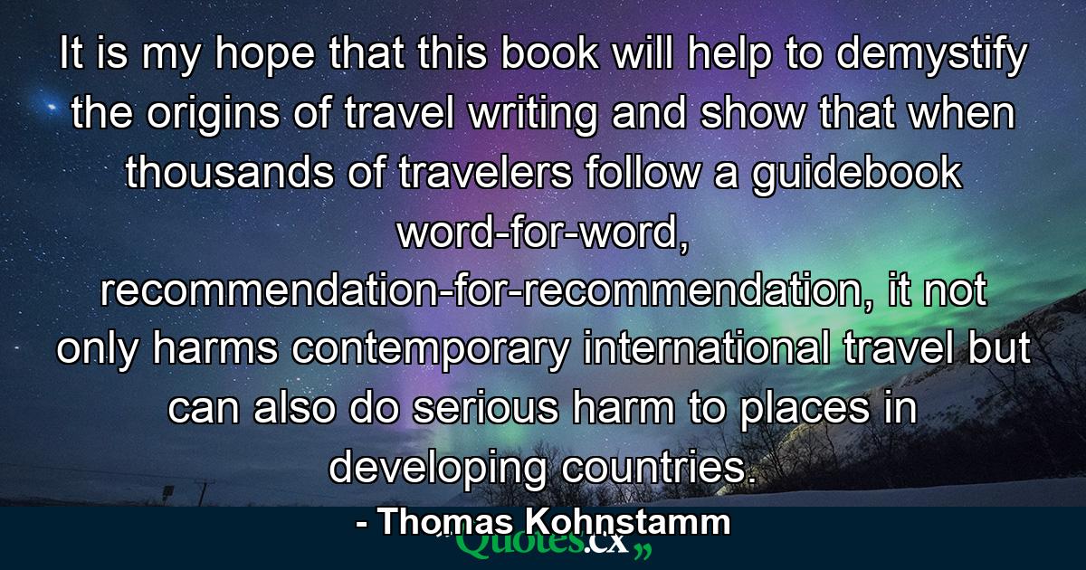 It is my hope that this book will help to demystify the origins of travel writing and show that when thousands of travelers follow a guidebook word-for-word, recommendation-for-recommendation, it not only harms contemporary international travel but can also do serious harm to places in developing countries. - Quote by Thomas Kohnstamm