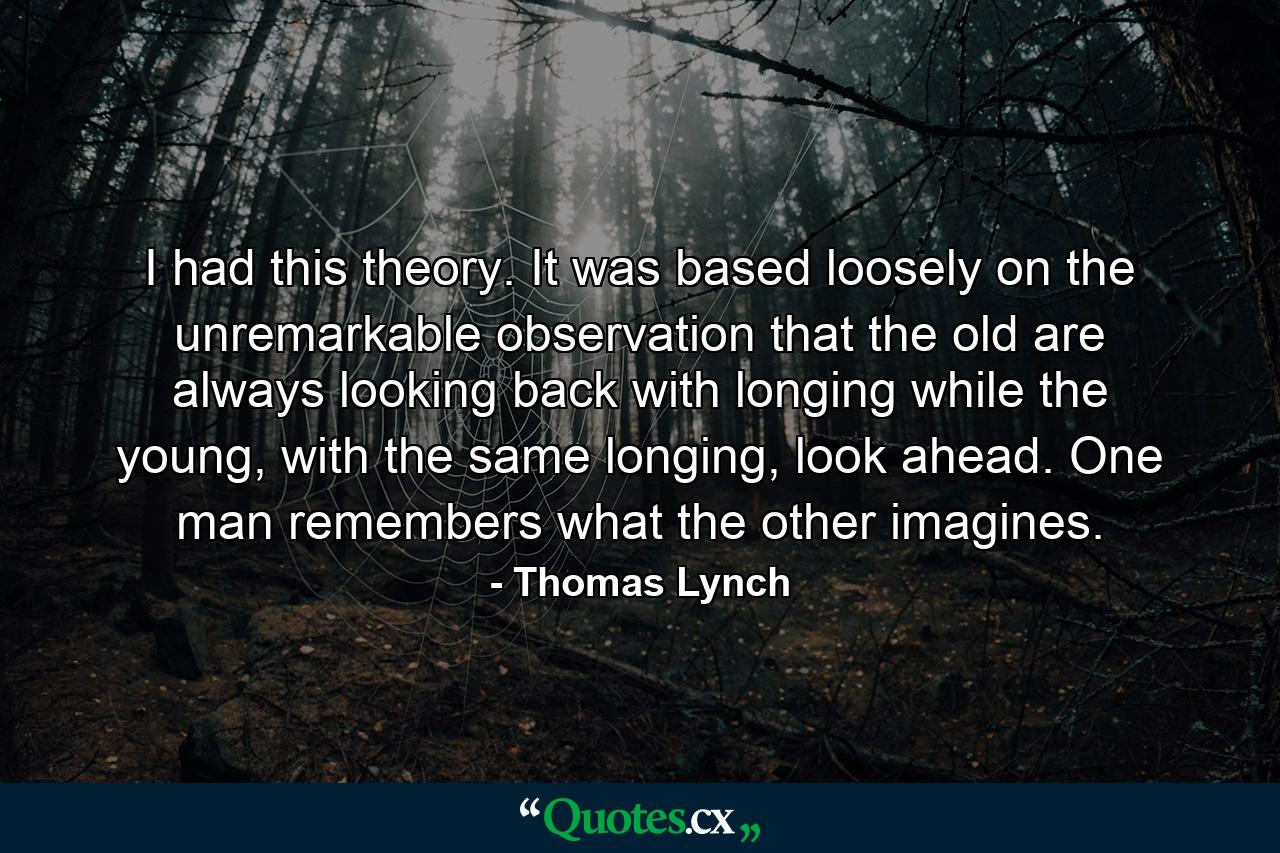 I had this theory. It was based loosely on the unremarkable observation that the old are always looking back with longing while the young, with the same longing, look ahead. One man remembers what the other imagines. - Quote by Thomas Lynch