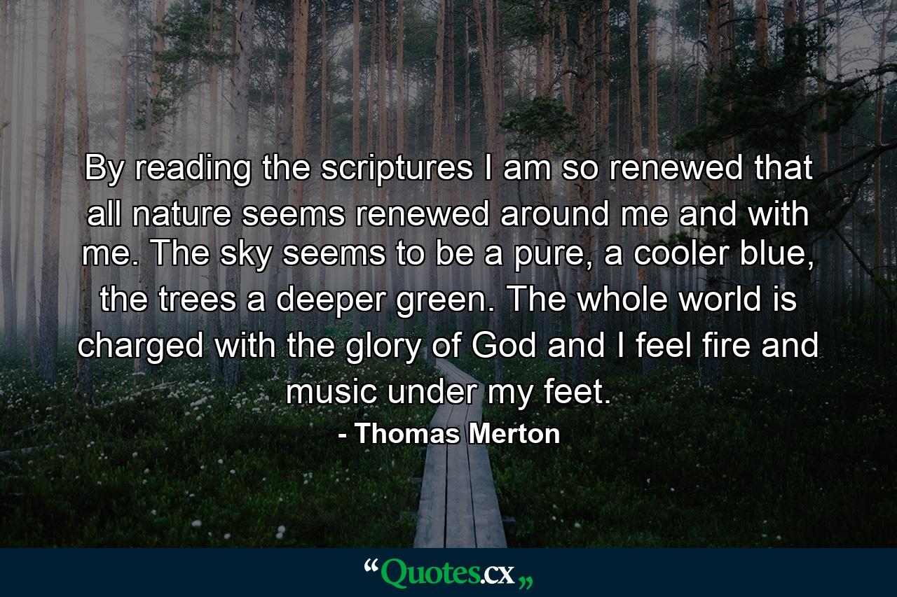 By reading the scriptures I am so renewed that all nature seems renewed around me and with me. The sky seems to be a pure, a cooler blue, the trees a deeper green. The whole world is charged with the glory of God and I feel fire and music under my feet. - Quote by Thomas Merton