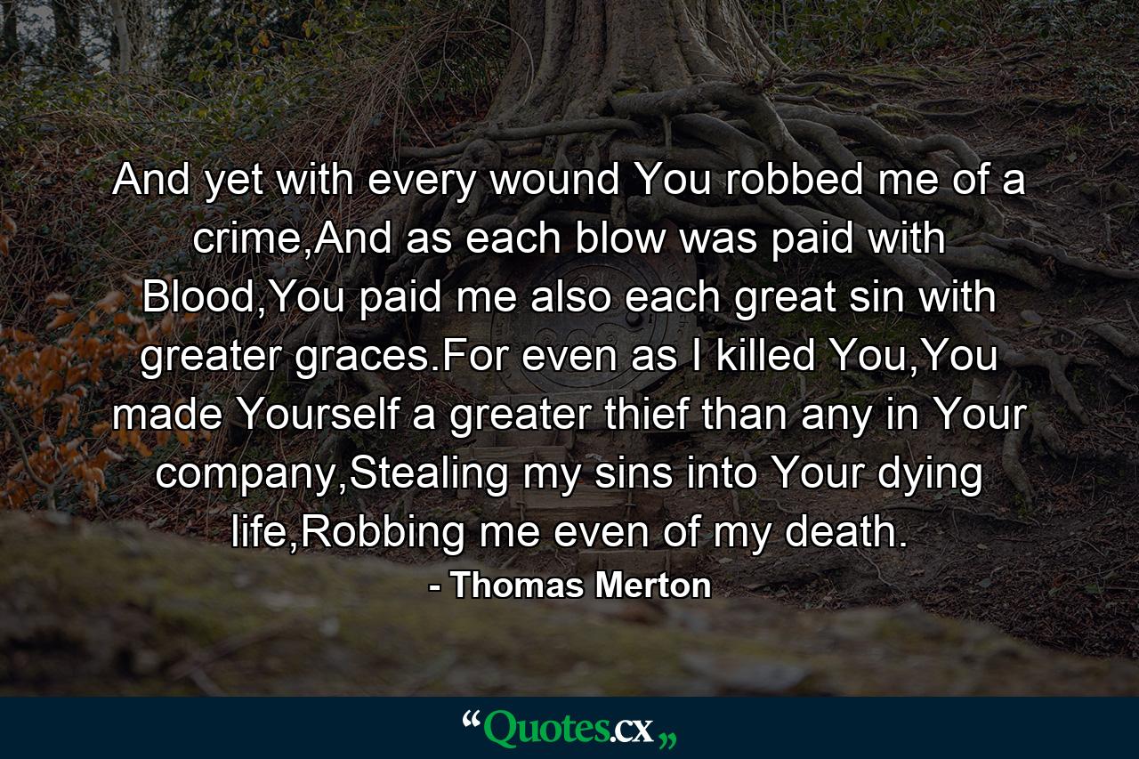 And yet with every wound You robbed me of a crime,And as each blow was paid with Blood,You paid me also each great sin with greater graces.For even as I killed You,You made Yourself a greater thief than any in Your company,Stealing my sins into Your dying life,Robbing me even of my death. - Quote by Thomas Merton