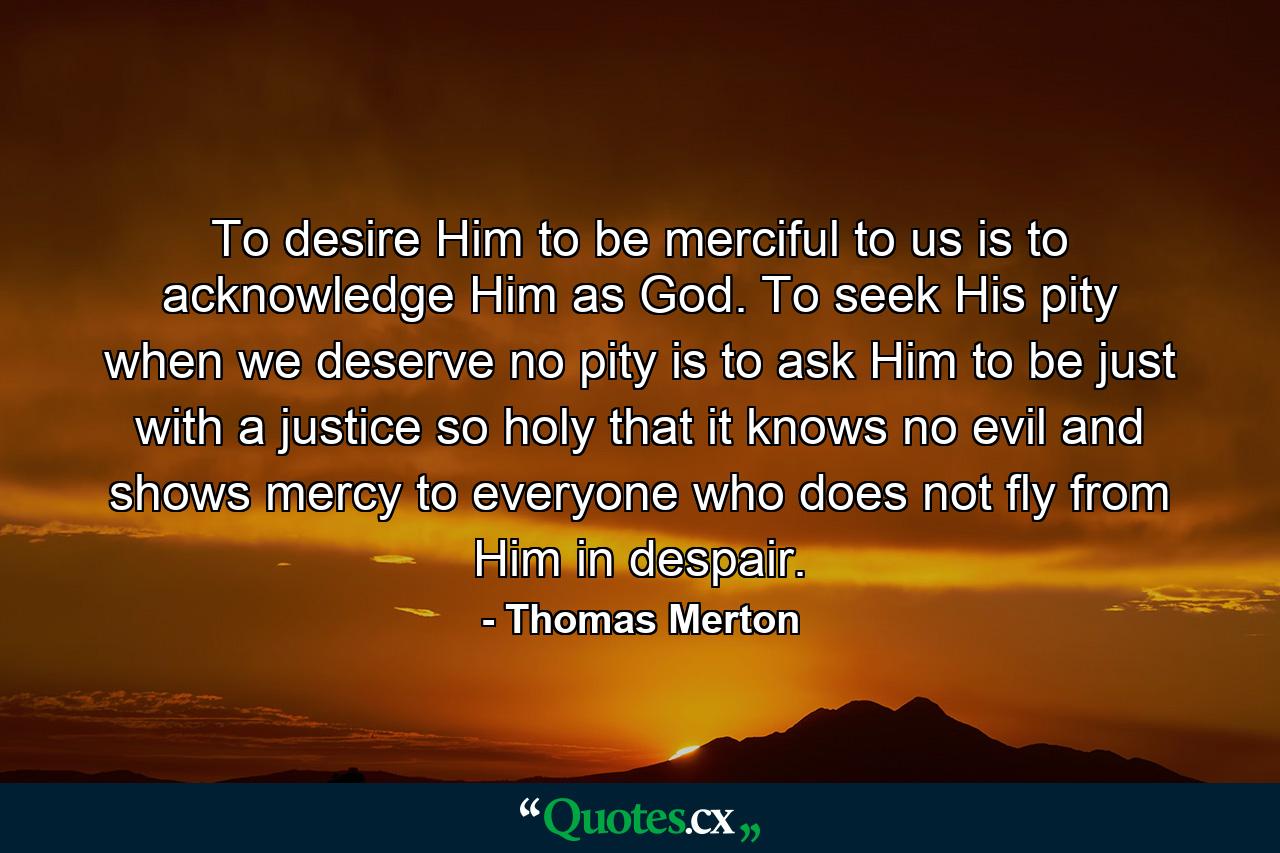 To desire Him to be merciful to us is to acknowledge Him as God. To seek His pity when we deserve no pity is to ask Him to be just with a justice so holy that it knows no evil and shows mercy to everyone who does not fly from Him in despair. - Quote by Thomas Merton