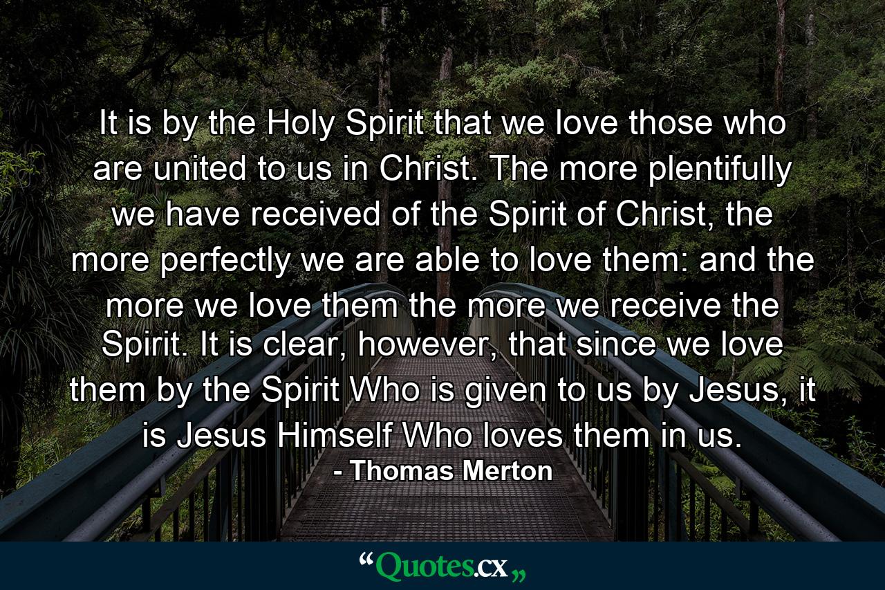 It is by the Holy Spirit that we love those who are united to us in Christ. The more plentifully we have received of the Spirit of Christ, the more perfectly we are able to love them: and the more we love them the more we receive the Spirit. It is clear, however, that since we love them by the Spirit Who is given to us by Jesus, it is Jesus Himself Who loves them in us. - Quote by Thomas Merton