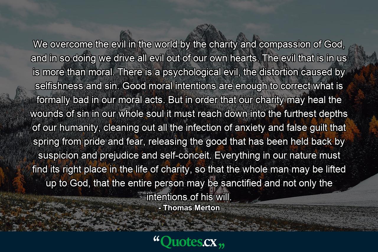 We overcome the evil in the world by the charity and compassion of God, and in so doing we drive all evil out of our own hearts. The evil that is in us is more than moral. There is a psychological evil, the distortion caused by selfishness and sin. Good moral intentions are enough to correct what is formally bad in our moral acts. But in order that our charity may heal the wounds of sin in our whole soul it must reach down into the furthest depths of our humanity, cleaning out all the infection of anxiety and false guilt that spring from pride and fear, releasing the good that has been held back by suspicion and prejudice and self-conceit. Everything in our nature must find its right place in the life of charity, so that the whole man may be lifted up to God, that the entire person may be sanctified and not only the intentions of his will. - Quote by Thomas Merton