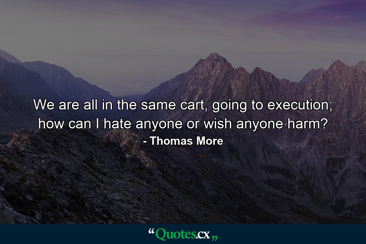 We are all in the same cart, going to execution; how can I hate anyone or wish anyone harm? - Quote by Thomas More