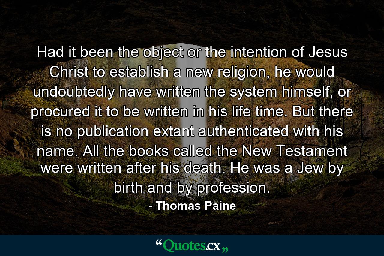 Had it been the object or the intention of Jesus Christ to establish a new religion, he would undoubtedly have written the system himself, or procured it to be written in his life time. But there is no publication extant authenticated with his name. All the books called the New Testament were written after his death. He was a Jew by birth and by profession. - Quote by Thomas Paine