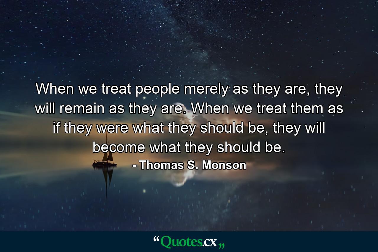 When we treat people merely as they are, they will remain as they are. When we treat them as if they were what they should be, they will become what they should be. - Quote by Thomas S. Monson