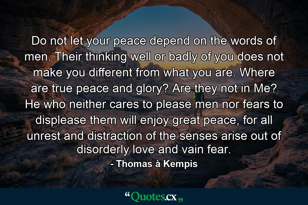 Do not let your peace depend on the words of men. Their thinking well or badly of you does not make you different from what you are. Where are true peace and glory? Are they not in Me? He who neither cares to please men nor fears to displease them will enjoy great peace, for all unrest and distraction of the senses arise out of disorderly love and vain fear. - Quote by Thomas à Kempis