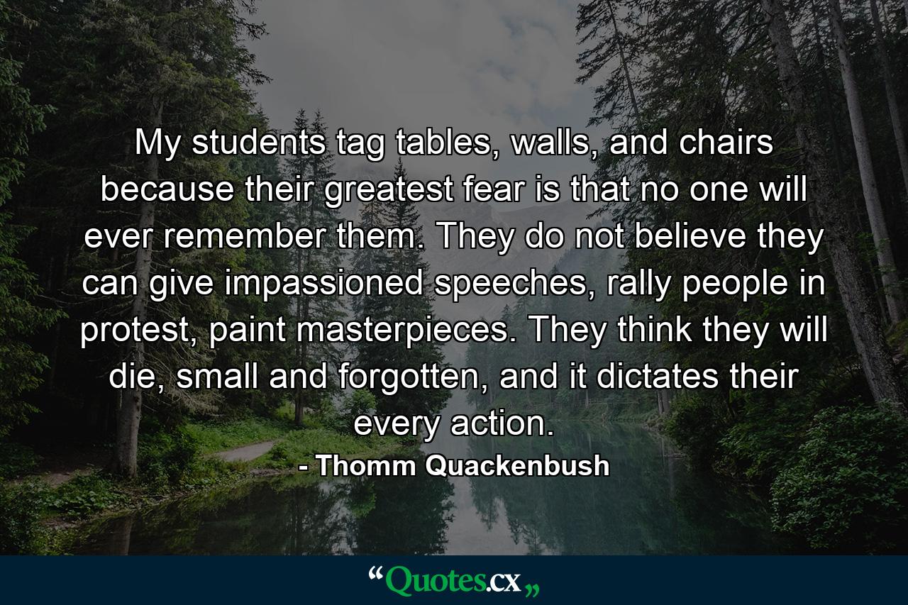 My students tag tables, walls, and chairs because their greatest fear is that no one will ever remember them. They do not believe they can give impassioned speeches, rally people in protest, paint masterpieces. They think they will die, small and forgotten, and it dictates their every action. - Quote by Thomm Quackenbush