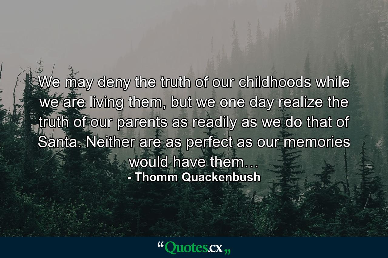 We may deny the truth of our childhoods while we are living them, but we one day realize the truth of our parents as readily as we do that of Santa. Neither are as perfect as our memories would have them… - Quote by Thomm Quackenbush