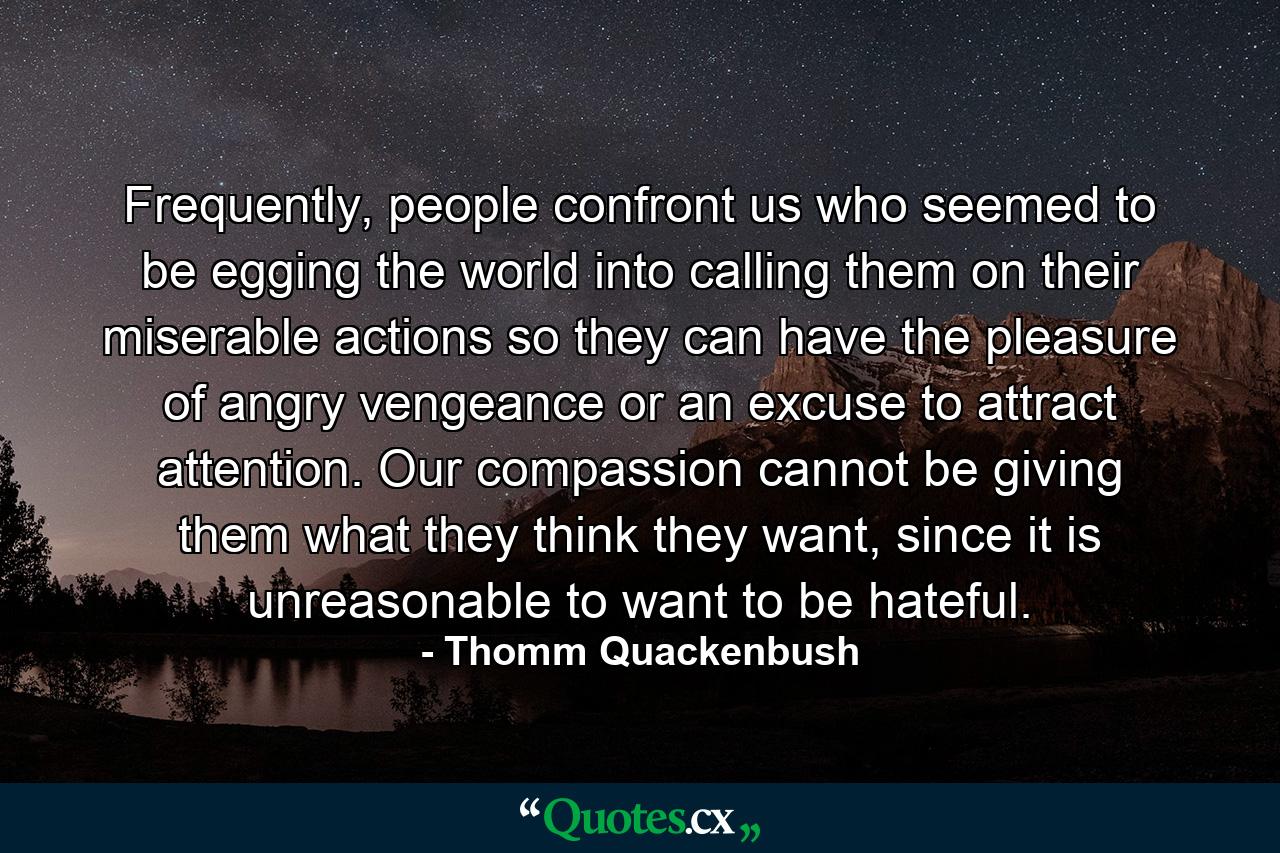 Frequently, people confront us who seemed to be egging the world into calling them on their miserable actions so they can have the pleasure of angry vengeance or an excuse to attract attention. Our compassion cannot be giving them what they think they want, since it is unreasonable to want to be hateful. - Quote by Thomm Quackenbush