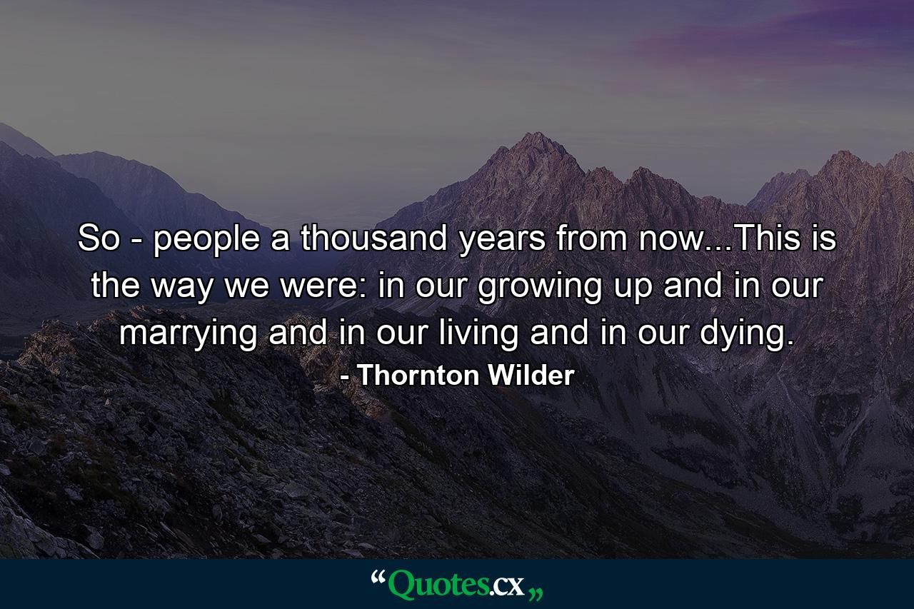 So - people a thousand years from now...This is the way we were: in our growing up and in our marrying and in our living and in our dying. - Quote by Thornton Wilder