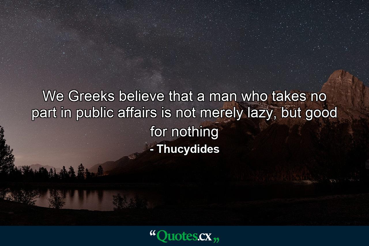 We Greeks believe that a man who takes no part in public affairs is not merely lazy, but good for nothing - Quote by Thucydides