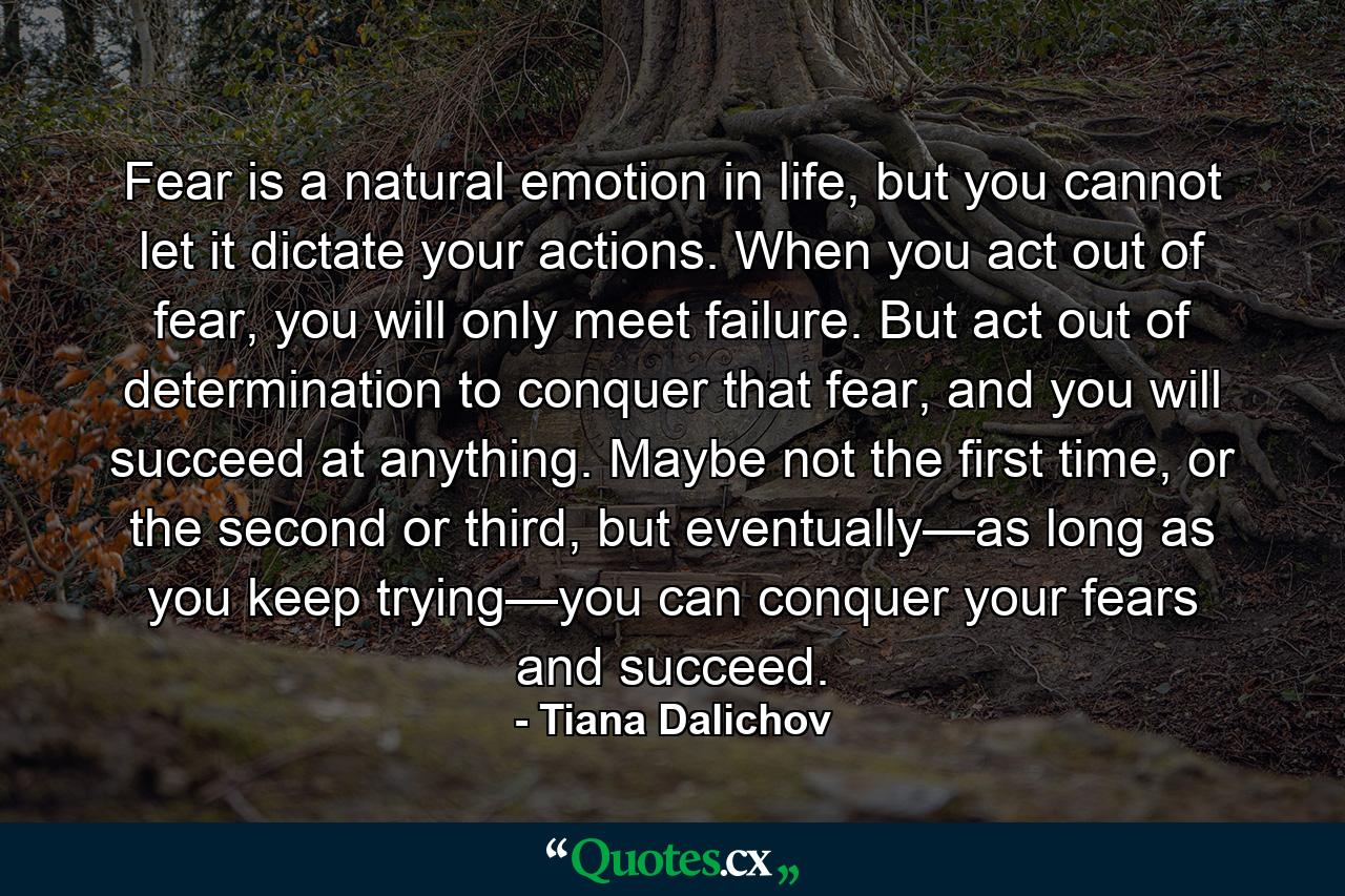 Fear is a natural emotion in life, but you cannot let it dictate your actions. When you act out of fear, you will only meet failure. But act out of determination to conquer that fear, and you will succeed at anything. Maybe not the first time, or the second or third, but eventually—as long as you keep trying—you can conquer your fears and succeed. - Quote by Tiana Dalichov