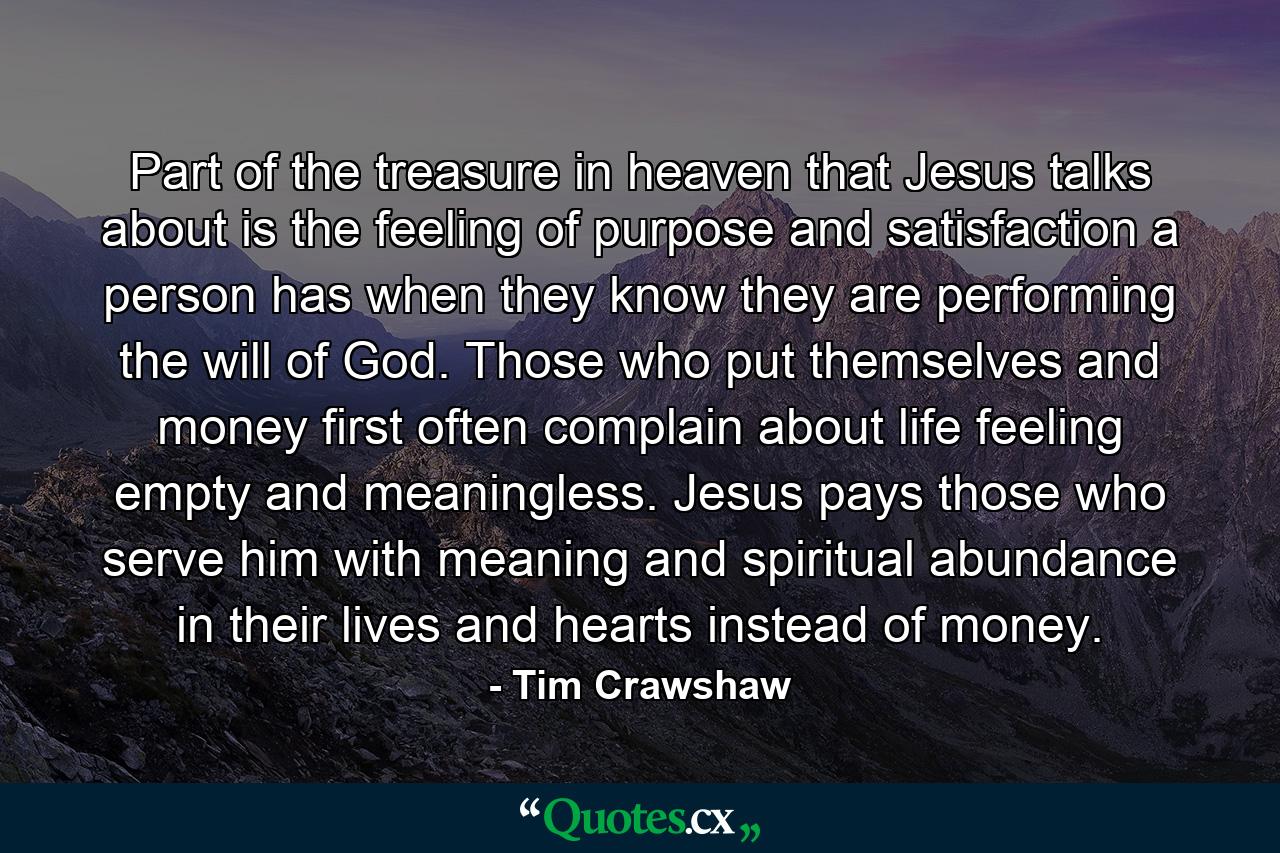 Part of the treasure in heaven that Jesus talks about is the feeling of purpose and satisfaction a person has when they know they are performing the will of God. Those who put themselves and money first often complain about life feeling empty and meaningless. Jesus pays those who serve him with meaning and spiritual abundance in their lives and hearts instead of money. - Quote by Tim Crawshaw