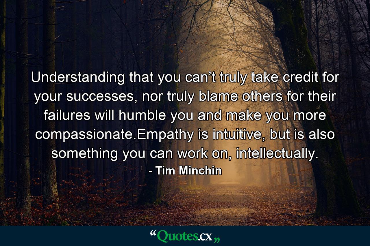 Understanding that you can’t truly take credit for your successes, nor truly blame others for their failures will humble you and make you more compassionate.Empathy is intuitive, but is also something you can work on, intellectually. - Quote by Tim Minchin