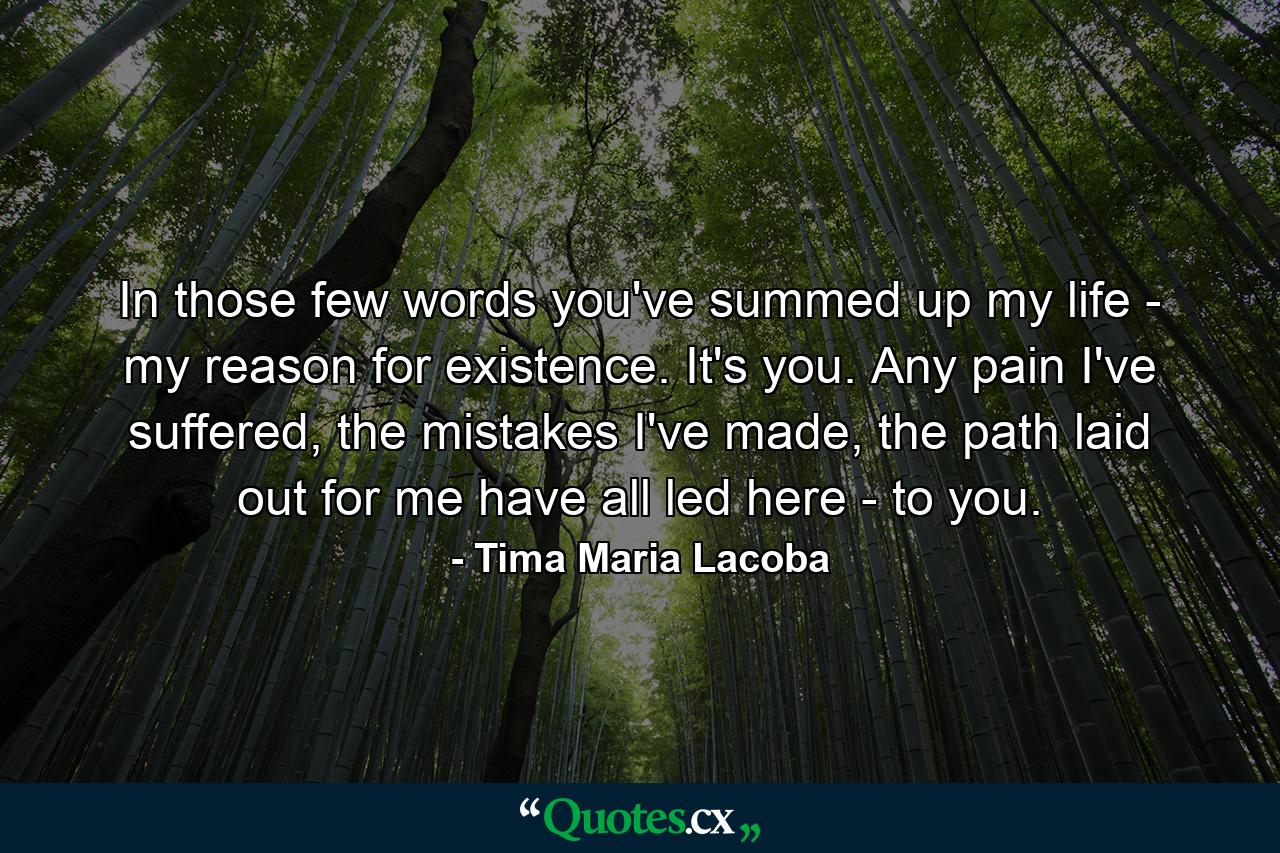 In those few words you've summed up my life - my reason for existence. It's you. Any pain I've suffered, the mistakes I've made, the path laid out for me have all led here - to you. - Quote by Tima Maria Lacoba