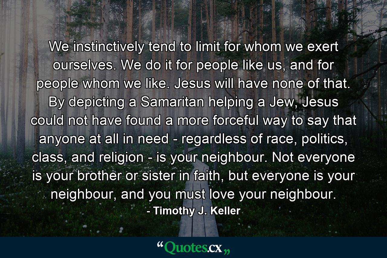 We instinctively tend to limit for whom we exert ourselves. We do it for people like us, and for people whom we like. Jesus will have none of that. By depicting a Samaritan helping a Jew, Jesus could not have found a more forceful way to say that anyone at all in need - regardless of race, politics, class, and religion - is your neighbour. Not everyone is your brother or sister in faith, but everyone is your neighbour, and you must love your neighbour. - Quote by Timothy J. Keller