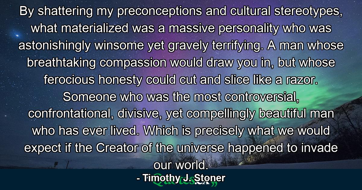 By shattering my preconceptions and cultural stereotypes, what materialized was a massive personality who was astonishingly winsome yet gravely terrifying. A man whose breathtaking compassion would draw you in, but whose ferocious honesty could cut and slice like a razor. Someone who was the most controversial, confrontational, divisive, yet compellingly beautiful man who has ever lived. Which is precisely what we would expect if the Creator of the universe happened to invade our world. - Quote by Timothy J. Stoner