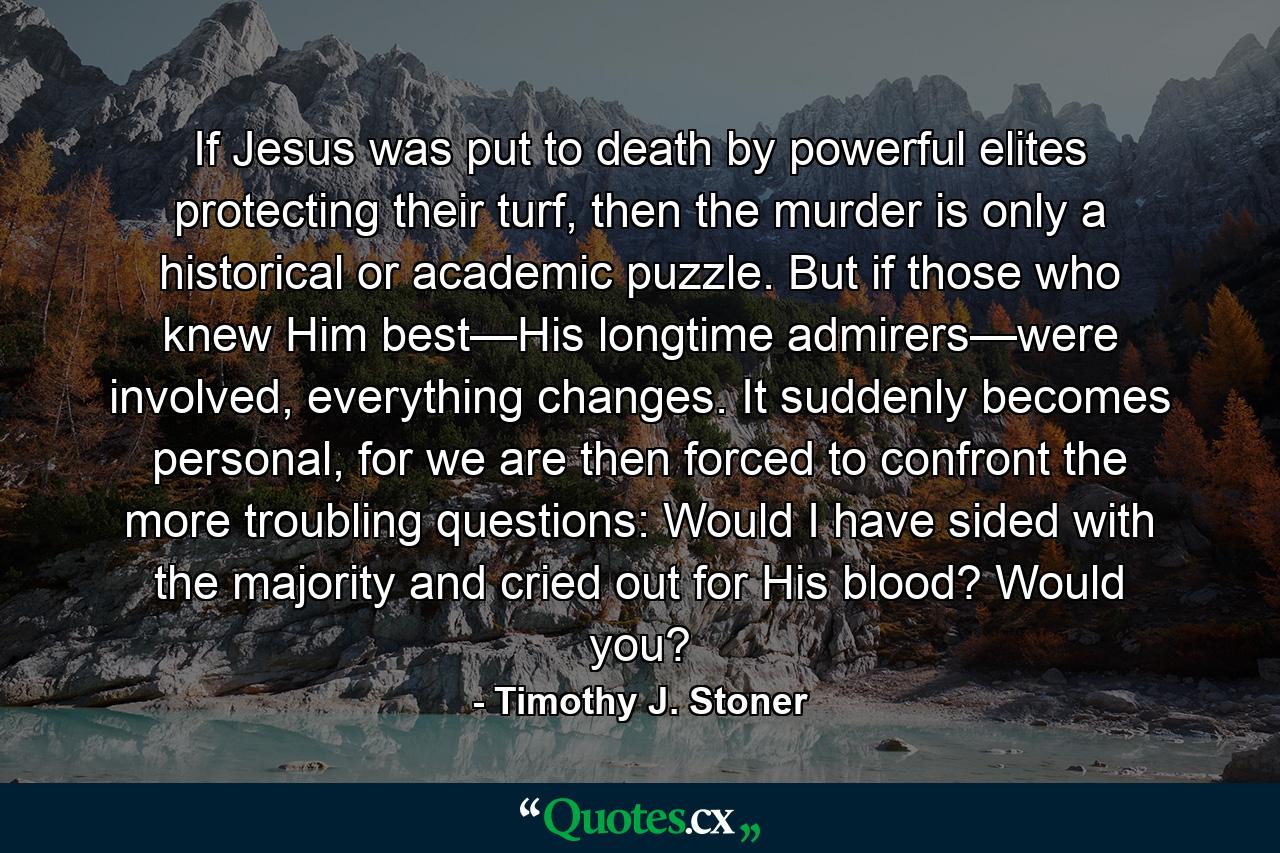 If Jesus was put to death by powerful elites protecting their turf, then the murder is only a historical or academic puzzle. But if those who knew Him best—His longtime admirers—were involved, everything changes. It suddenly becomes personal, for we are then forced to confront the more troubling questions: Would I have sided with the majority and cried out for His blood? Would you? - Quote by Timothy J. Stoner