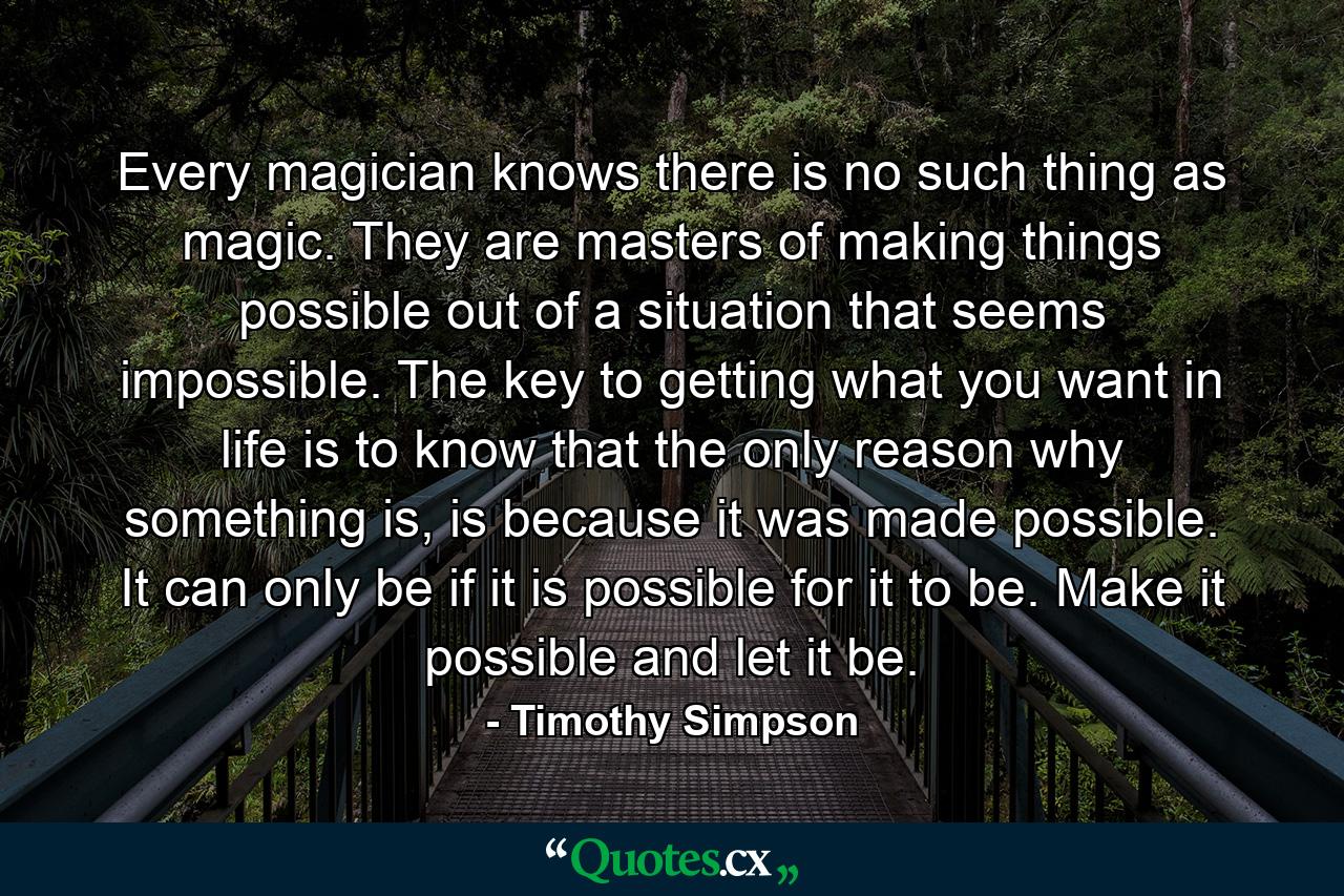 Every magician knows there is no such thing as magic. They are masters of making things possible out of a situation that seems impossible. The key to getting what you want in life is to know that the only reason why something is, is because it was made possible. It can only be if it is possible for it to be. Make it possible and let it be. - Quote by Timothy Simpson