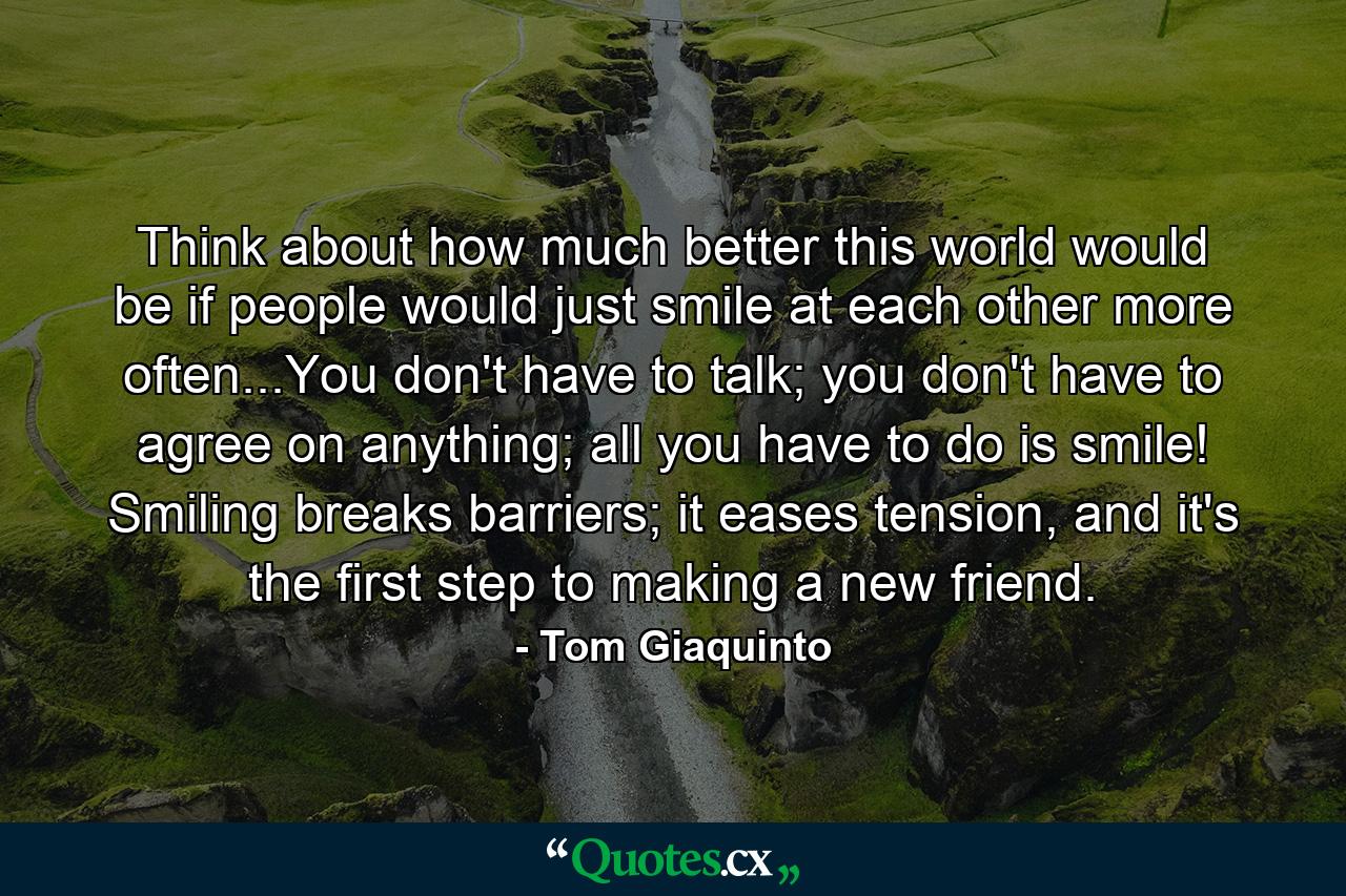 Think about how much better this world would be if people would just smile at each other more often...You don't have to talk; you don't have to agree on anything; all you have to do is smile! Smiling breaks barriers; it eases tension, and it's the first step to making a new friend. - Quote by Tom Giaquinto