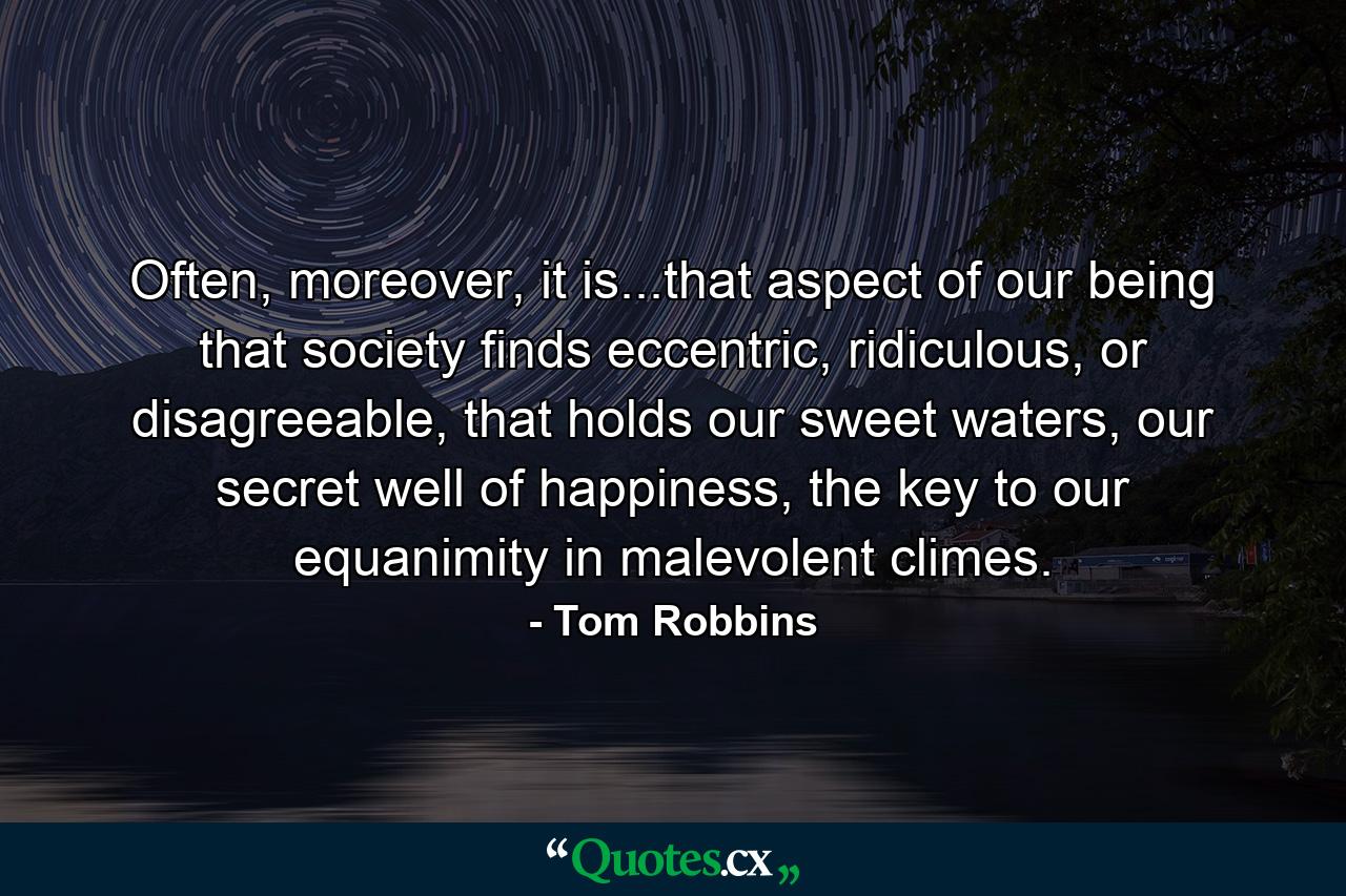 Often, moreover, it is...that aspect of our being that society finds eccentric, ridiculous, or disagreeable, that holds our sweet waters, our secret well of happiness, the key to our equanimity in malevolent climes. - Quote by Tom Robbins