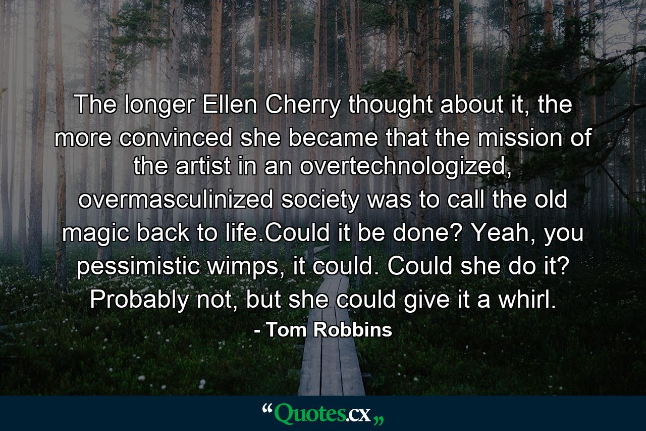 The longer Ellen Cherry thought about it, the more convinced she became that the mission of the artist in an overtechnologized, overmasculinized society was to call the old magic back to life.Could it be done? Yeah, you pessimistic wimps, it could. Could she do it? Probably not, but she could give it a whirl. - Quote by Tom Robbins