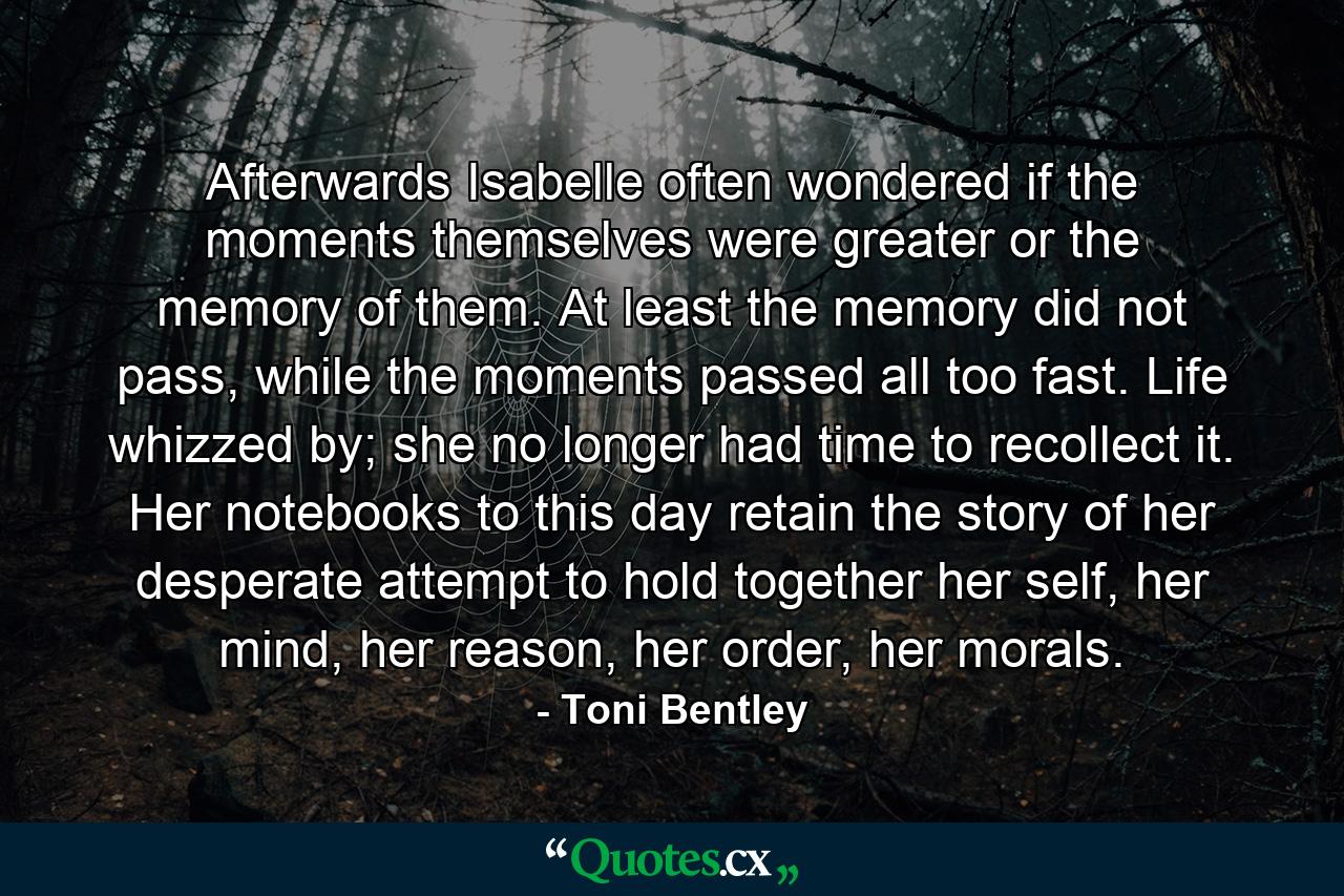 Afterwards Isabelle often wondered if the moments themselves were greater or the memory of them. At least the memory did not pass, while the moments passed all too fast. Life whizzed by; she no longer had time to recollect it. Her notebooks to this day retain the story of her desperate attempt to hold together her self, her mind, her reason, her order, her morals. - Quote by Toni Bentley