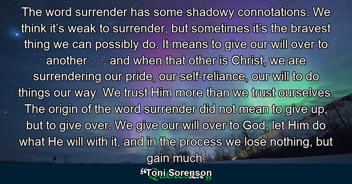 The word surrender has some shadowy connotations. We think it’s weak to surrender, but sometimes it’s the bravest thing we can possibly do. It means to give our will over to another . . . and when that other is Christ, we are surrendering our pride, our self-reliance, our will to do things our way. We trust Him more than we trust ourselves. The origin of the word surrender did not mean to give up, but to give over. We give our will over to God, let Him do what He will with it, and in the process we lose nothing, but gain much. - Quote by Toni Sorenson