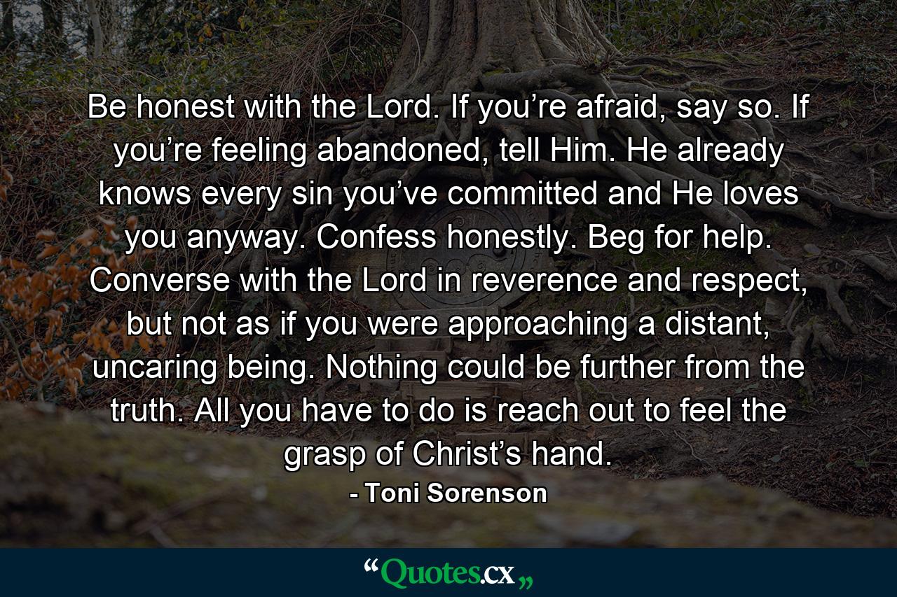 Be honest with the Lord. If you’re afraid, say so. If you’re feeling abandoned, tell Him. He already knows every sin you’ve committed and He loves you anyway. Confess honestly. Beg for help. Converse with the Lord in reverence and respect, but not as if you were approaching a distant, uncaring being. Nothing could be further from the truth. All you have to do is reach out to feel the grasp of Christ’s hand. - Quote by Toni Sorenson