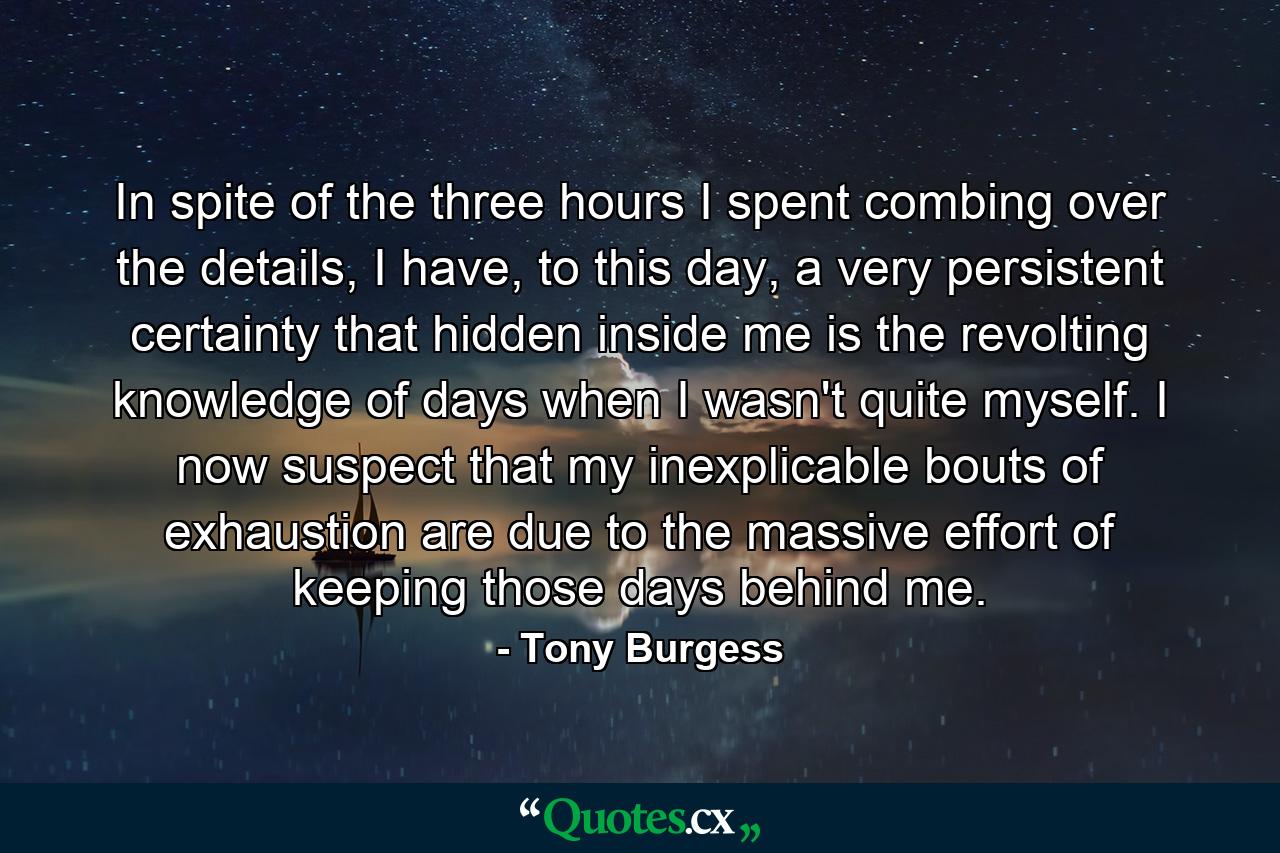 In spite of the three hours I spent combing over the details, I have, to this day, a very persistent certainty that hidden inside me is the revolting knowledge of days when I wasn't quite myself. I now suspect that my inexplicable bouts of exhaustion are due to the massive effort of keeping those days behind me. - Quote by Tony Burgess