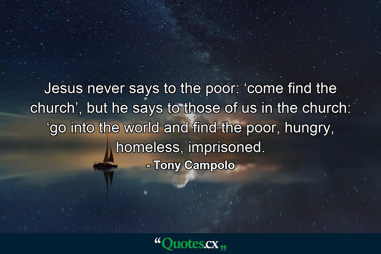 Jesus never says to the poor: ‘come find the church’, but he says to those of us in the church: ‘go into the world and find the poor, hungry, homeless, imprisoned. - Quote by Tony Campolo