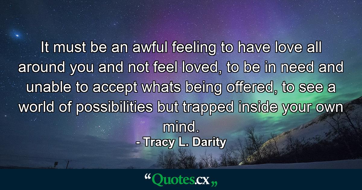 It must be an awful feeling to have love all around you and not feel loved, to be in need and unable to accept whats being offered, to see a world of possibilities but trapped inside your own mind. - Quote by Tracy L. Darity