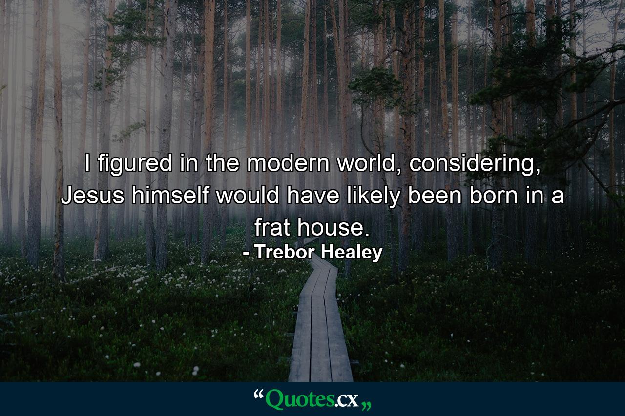 I figured in the modern world, considering, Jesus himself would have likely been born in a frat house. - Quote by Trebor Healey