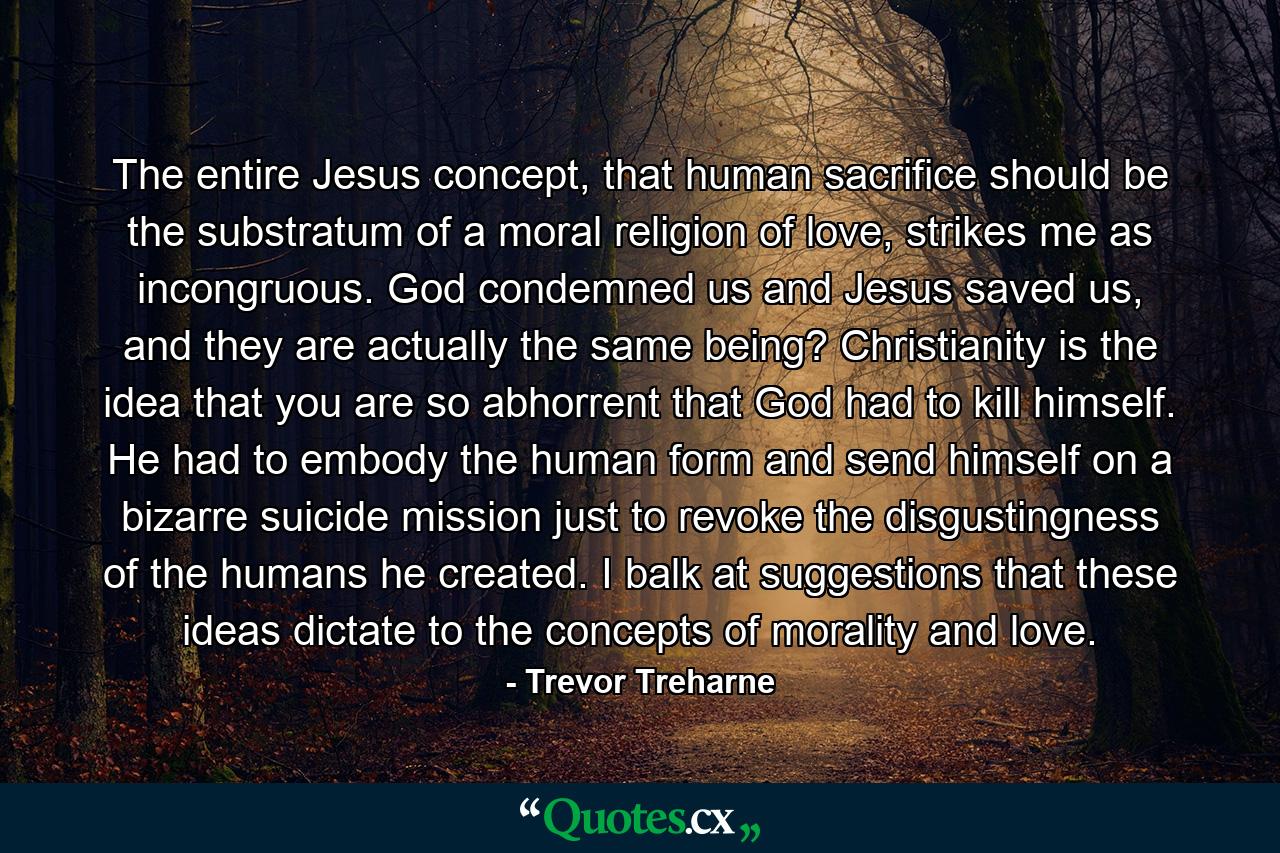 The entire Jesus concept, that human sacrifice should be the substratum of a moral religion of love, strikes me as incongruous. God condemned us and Jesus saved us, and they are actually the same being? Christianity is the idea that you are so abhorrent that God had to kill himself. He had to embody the human form and send himself on a bizarre suicide mission just to revoke the disgustingness of the humans he created. I balk at suggestions that these ideas dictate to the concepts of morality and love. - Quote by Trevor Treharne