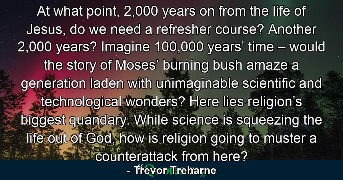 At what point, 2,000 years on from the life of Jesus, do we need a refresher course? Another 2,000 years? Imagine 100,000 years’ time – would the story of Moses’ burning bush amaze a generation laden with unimaginable scientific and technological wonders? Here lies religion’s biggest quandary. While science is squeezing the life out of God, how is religion going to muster a counterattack from here? - Quote by Trevor Treharne