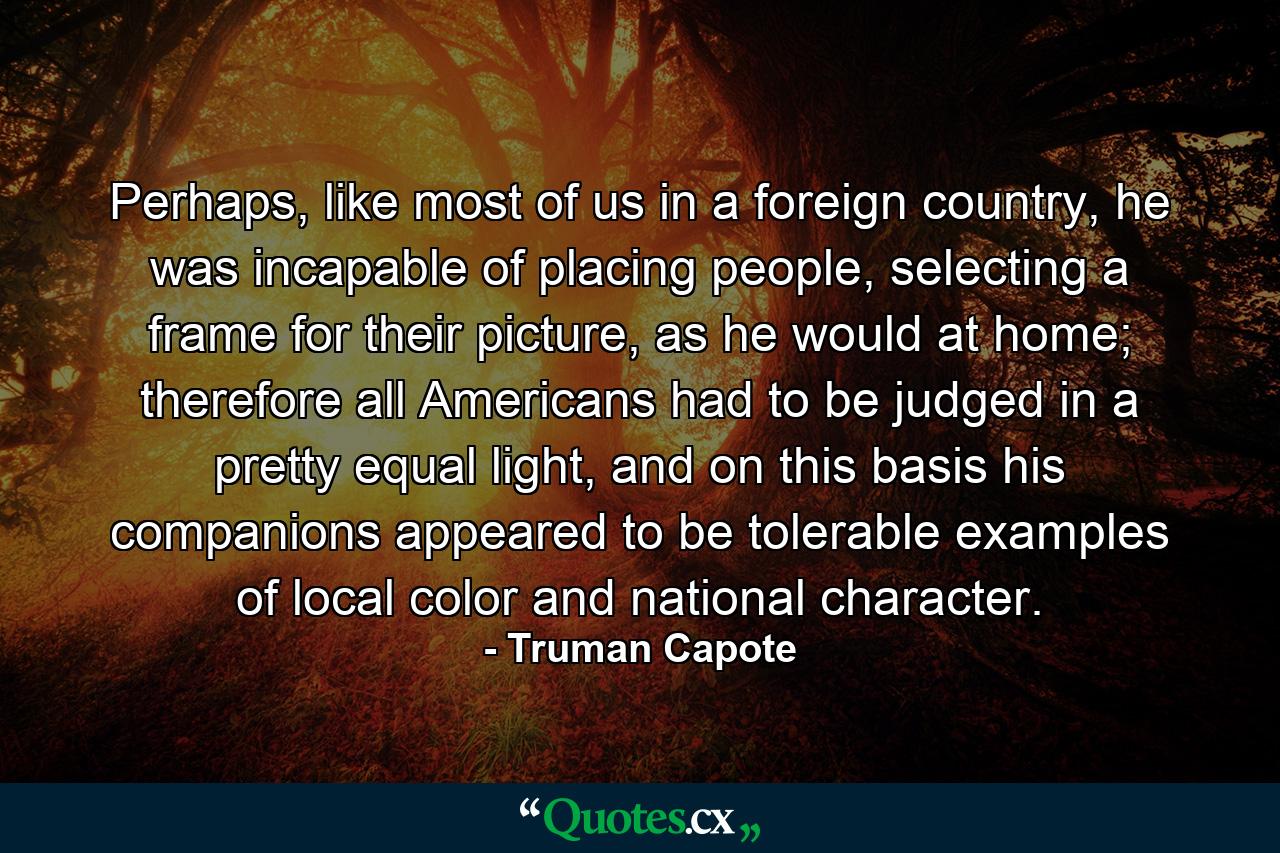 Perhaps, like most of us in a foreign country, he was incapable of placing people, selecting a frame for their picture, as he would at home; therefore all Americans had to be judged in a pretty equal light, and on this basis his companions appeared to be tolerable examples of local color and national character. - Quote by Truman Capote