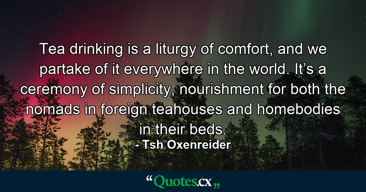 Tea drinking is a liturgy of comfort, and we partake of it everywhere in the world. It’s a ceremony of simplicity, nourishment for both the nomads in foreign teahouses and homebodies in their beds. - Quote by Tsh Oxenreider