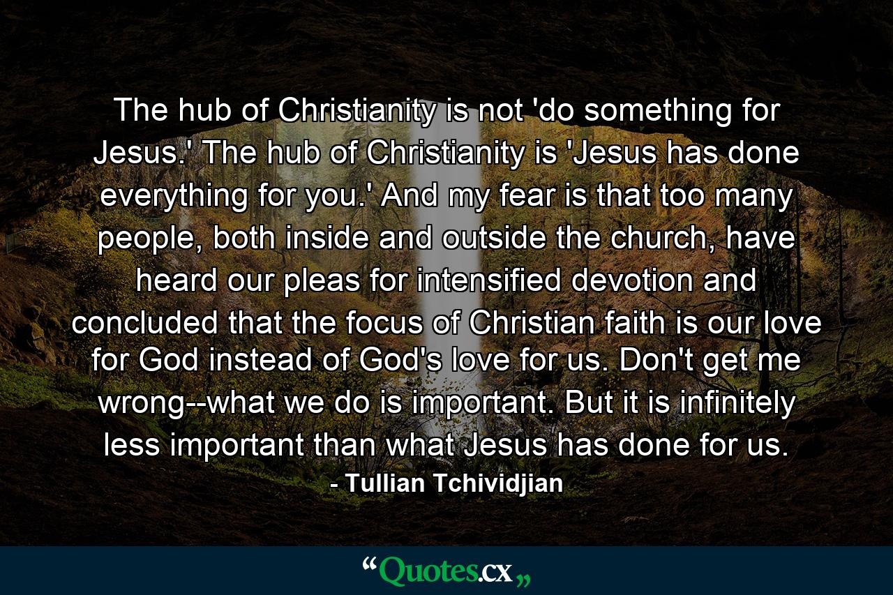 The hub of Christianity is not 'do something for Jesus.' The hub of Christianity is 'Jesus has done everything for you.' And my fear is that too many people, both inside and outside the church, have heard our pleas for intensified devotion and concluded that the focus of Christian faith is our love for God instead of God's love for us. Don't get me wrong--what we do is important. But it is infinitely less important than what Jesus has done for us. - Quote by Tullian Tchividjian